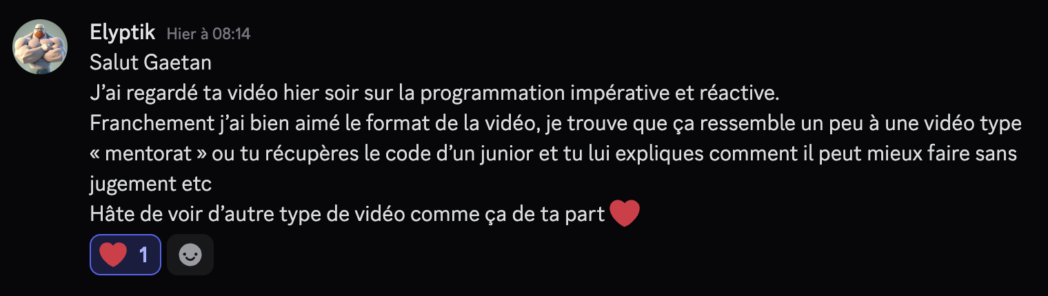 Salut Gaetan. J'ai regardé ta vidéo hier soir sur la programmation impérative et réactive. Franchement j'ai bien aimé le format de la vidéo, je trouve que ça ressemble un peu à une vidéo type "mentorat" ou tu récupères le code d'un junior et tu lui expliques comment il peut ieux faire sans jugement etc. Hâte de voir d'autre type de vidéo comme ça de ta part ❤️