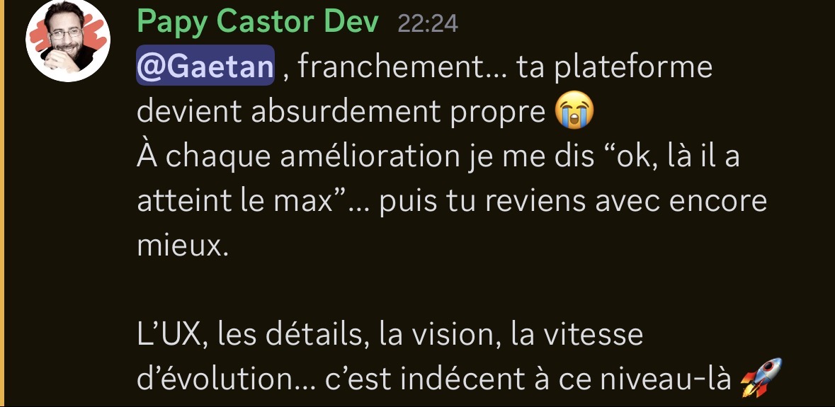 Message Discord de Papy Castor Dev saluant l'évolution de la plateforme : "@Gaetan, franchement... ta plateforme devient absurdement propre 😭 À chaque amélioration je me dis 'ok, là il a atteint le max'... puis tu reviens avec encore mieux. L'UX, les détails, la vision, la vitesse d'évolution... c'est indécent à ce niveau-là 🚀"