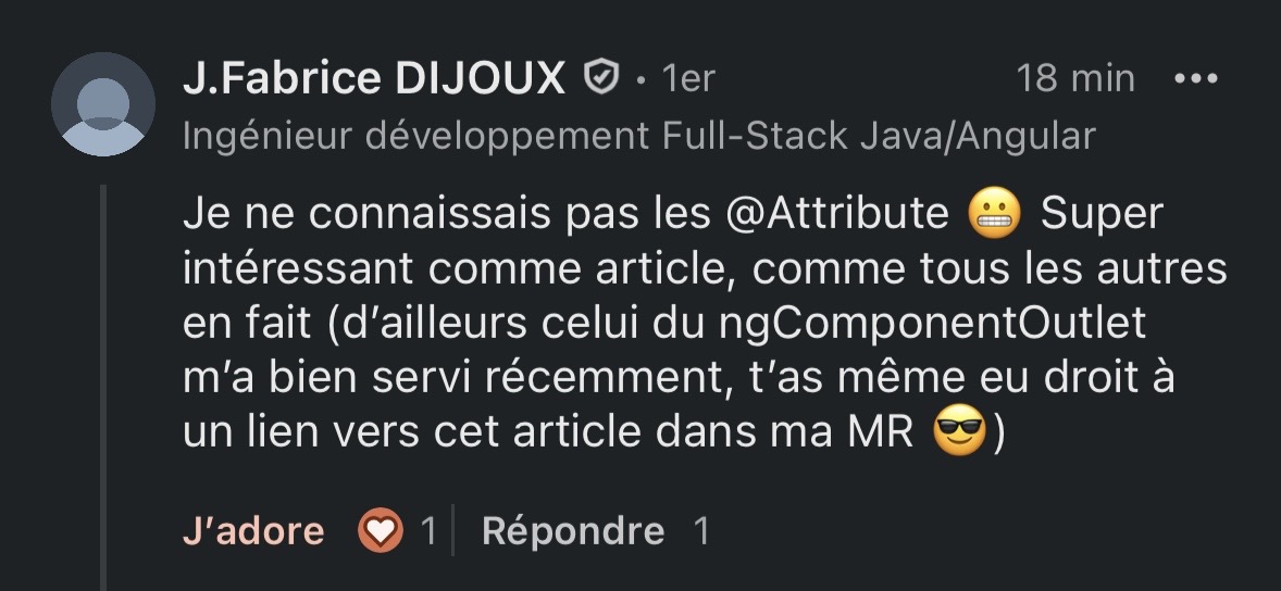 Commentaire LinkedIn de J.Fabrice DIJOUX (Ingénieur développement Full-Stack Java/Angular) appréciant un article sur les @Attribute : "Je ne connaissais pas les @Attribute 😬 Super intéressant comme article, comme tous les autres en fait (d'ailleurs celui du ngComponentOutlet m'a bien servi récemment, t'as même eu droit à un lien vers cet article dans ma MR 😎)"