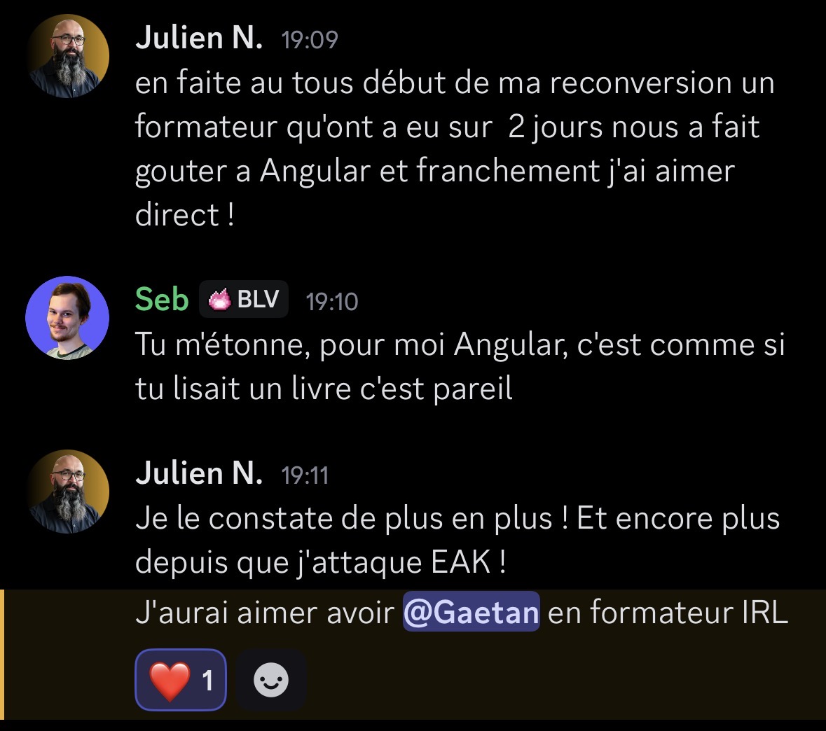 Échange Discord entre Julien N. et Seb sur la reconversion et Angular. Julien partage son expérience de reconversion avec un formateur qui leur a fait découvrir Angular, et Seb répond que pour lui Angular c'est comme lire un livre. Julien conclut en disant qu'il constate de plus en plus l'efficacité d'EAK et aimerait avoir Gaetan comme formateur IRL