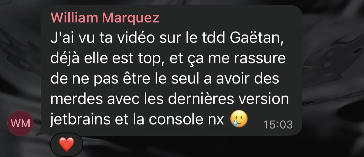 Message Discord de William Marquez appréciant une vidéo sur le TDD : "J'ai vu ta vidéo sur le tdd Gaëtan, déjà elle est top, et ça me rassure de ne pas être le seul à avoir des merdes avec les dernières version jetbrains et la console nx"