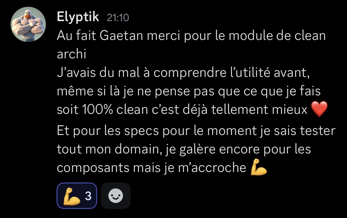 Message Discord d'Elyptik remerciant pour le module Clean Architecture d'EasyAngularKit : "Au fait Gaetan merci pour le module de clean archi. J'avais du mal à comprendre l'utilité avant, même si là je ne pense pas que ce que je fais soit 100% clean c'est déjà tellement mieux ❤️. Et pour les specs pour le moment je sais tester tout mon domain, je galère encore pour les composants mais je m'accroche 💪"